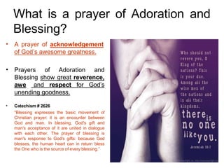 What is a prayer of Adoration and
Blessing?
• A prayer of acknowledgement
of God’s awesome greatness.
• Prayers of Adoration and
Blessing show great reverence,
awe and respect for God’s
unending goodness.
• Catechism # 2626
“Blessing expresses the basic movement of
Christian prayer: it is an encounter between
God and man. In blessing, God's gift and
man's acceptance of it are united in dialogue
with each other. The prayer of blessing is
man's response to God's gifts: because God
blesses, the human heart can in return bless
the One who is the source of every blessing.”
 