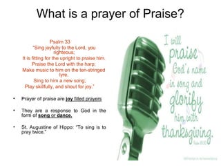 What is a prayer of Praise?
Psalm 33
“Sing joyfully to the Lord, you
righteous;
It is fitting for the upright to praise him.
Praise the Lord with the harp;
Make music to him on the ten-stringed
lyre.
Sing to him a new song;
Play skillfully, and shout for joy.”
• Prayer of praise are joy filled prayers
• They are a response to God in the
form of song or dance.
• St. Augustine of Hippo: “To sing is to
pray twice.”
 
