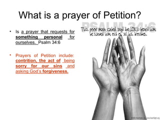 What is a prayer of Petition?
• Is a prayer that requests for
something personal for
ourselves. Psalm 34:6
Prayers of Petition include:
•
contrition, the act of being
sorry for our sins and
asking God’s forgiveness.
 