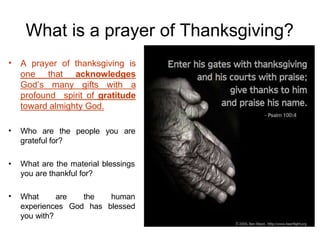 What is a prayer of Thanksgiving?
• A prayer of thanksgiving is
one that acknowledges
God’s many gifts with a
profound spirit of gratitude
toward almighty God.
• Who are the people you are
grateful for?
• What are the material blessings
you are thankful for?
• the human
has blessed
What are
experiences God
you with?
 