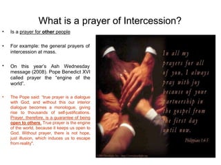 What is a prayer of Intercession?
• Is a prayer for other people
•
• For example: the general prayers of
intercession at mass.
On this year’s Ash Wednesday
message (2008). Pope Benedict XVI
called prayer the “engine of the
world”.
• The Pope said: “true prayer is a dialogue
with God, and without this our interior
dialogue becomes a monologue, giving
rise to thousands of self-justifications.
Prayer, therefore, is a guarantee of being
open to others. True prayer is the engine
of the world, because it keeps us open to
God. Without prayer, there is not hope,
just illusion, which induces us to escape
from reality".
 
