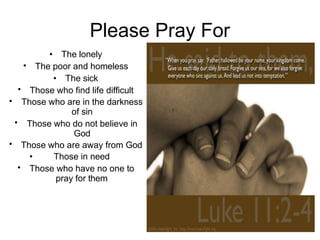 Please Pray For
• The lonely
The poor and homeless
• The sick
Those who find life difficult
•
•
•
•
•
•
Those who are in the darkness
of sin
Those who do not believe in
God
Those who are away from God
• Those in need
Those who have no one to
pray for them
 