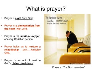 What is prayer?
• Prayer is a gift from God
• Prayer is a conversation from
the heart with Lord.
• Prayer is the spiritual oxygen
of every Christian person.
• Prayer helps us to nurture a
relationship with Almighty
God.
Prayer is an act of trust in
God’s divine providence
•
Prayer is: “The God connection”
 