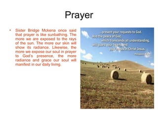 Prayer
• Sister Bridge Mckena once said
that prayer is like sunbathing. The
more we are exposed to the rays
of the sun. The more our skin will
show its radiance. Likewise, the
more we expose our soul in prayer
to God’s presence, the more
radiance and grace our soul will
manifest in our daily living.
 