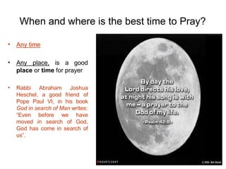 When and where is the best time to Pray?
• Any time
• Any place, is a good
place or time for prayer
• Abraham Joshua
Rabbi
Heschel, a good friend of
Pope Paul VI, in his book
God in search of Man writes:
“Even before we
moved in search of
have
God,
God has come in search of
us”.
 