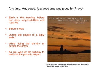 Any time, Any place, is a good time and place for Prayer
• Early in the morning, before
our daily responsibilities and
routines.
• Before meals
• During the course of a daily
walk.
• While doing the laundry or
cutting the grass.
• As you wait for the subway to
arrive or the plane to depart.
“Prayer does not change God, but it changes him who prays.”
Soren Kierkegaard, 1813-1855
 
