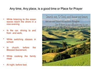 Any time, Any place, is a good time or Place for Prayer
• While listening to the ocean
waves reach the shore in a
nice evening
•
• In the car, driving to and
from and work.
While switching classes in
school.
• In church, before the
Blessed Sacrament.
While cooking the family
meal
•
• At night, before bed.
 