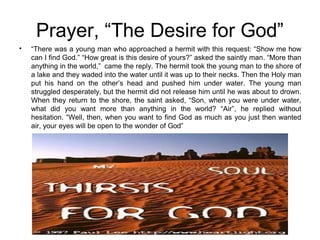 Prayer, “The Desire for God”
“There was a young man who approached a hermit with this request: “Show me how
can I find God.” “How great is this desire of yours?” asked the saintly man. “More than
anything in the world,” came the reply. The hermit took the young man to the shore of
a lake and they waded into the water until it was up to their necks. Then the Holy man
put his hand on the other’s head and pushed him under water. The young man
struggled desperately, but the hermit did not release him until he was about to drown.
When they return to the shore, the saint asked, “Son, when you were under water,
what did you want more than anything in the world? “Air”, he replied without
hesitation. “Well, then, when you want to find God as much as you just then wanted
air, your eyes will be open to the wonder of God”
•
 