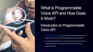 What is Programmable
Voice API and How Does
It Work?
Introduction to Programmable
Voice API
1. Programmable Voice API is a powerful tool that allows developers to
integrate voice communication capabilities into their applications.
2. It provides functionalities such as making and receiving phone calls,
managing call flows, and implementing advanced call features
programmatically.
 