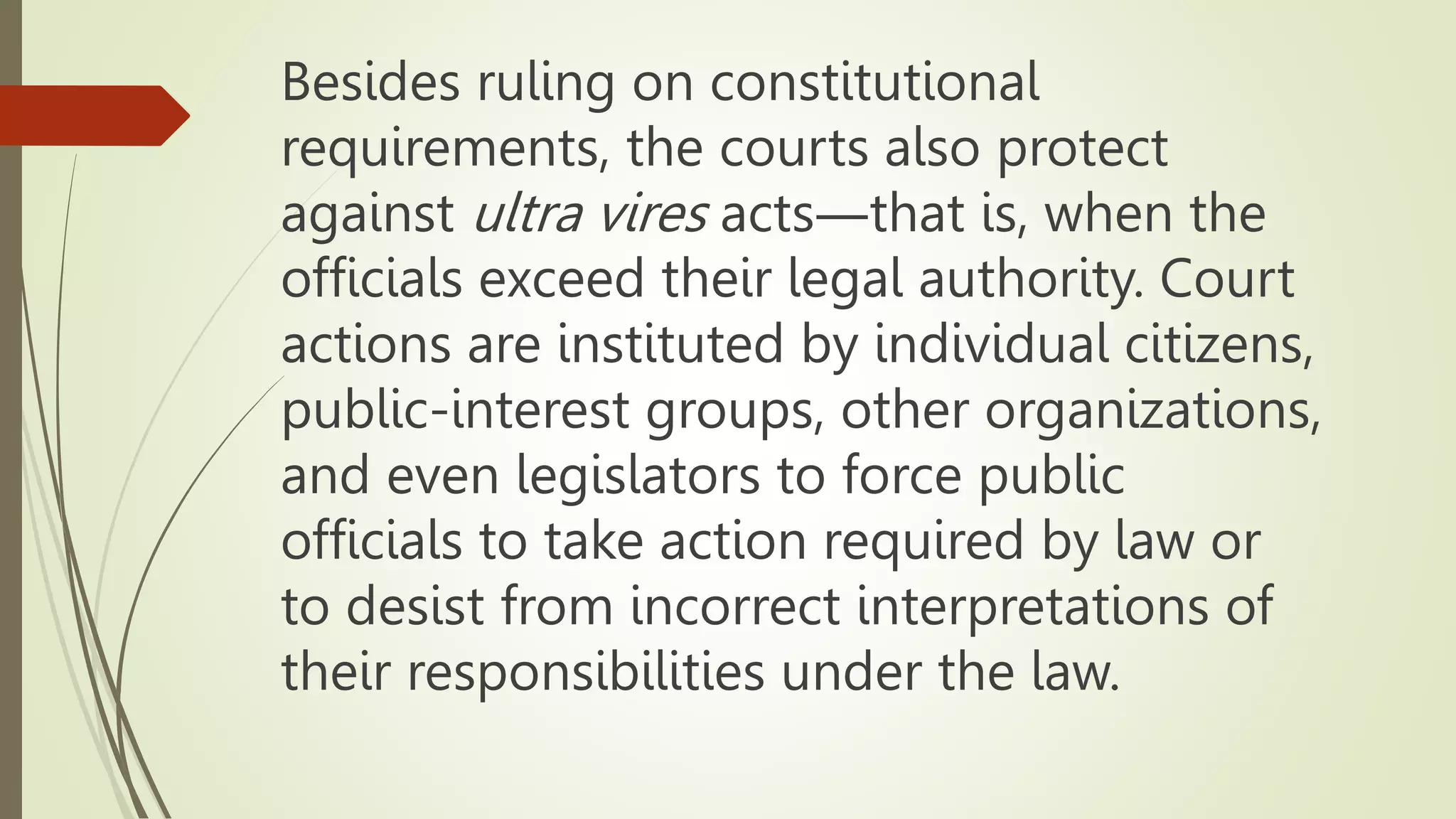 Besides ruling on constitutional
requirements, the courts also protect
against ultra vires acts―that is, when the
officials exceed their legal authority. Court
actions are instituted by individual citizens,
public-interest groups, other organizations,
and even legislators to force public
officials to take action required by law or
to desist from incorrect interpretations of
their responsibilities under the law.
 