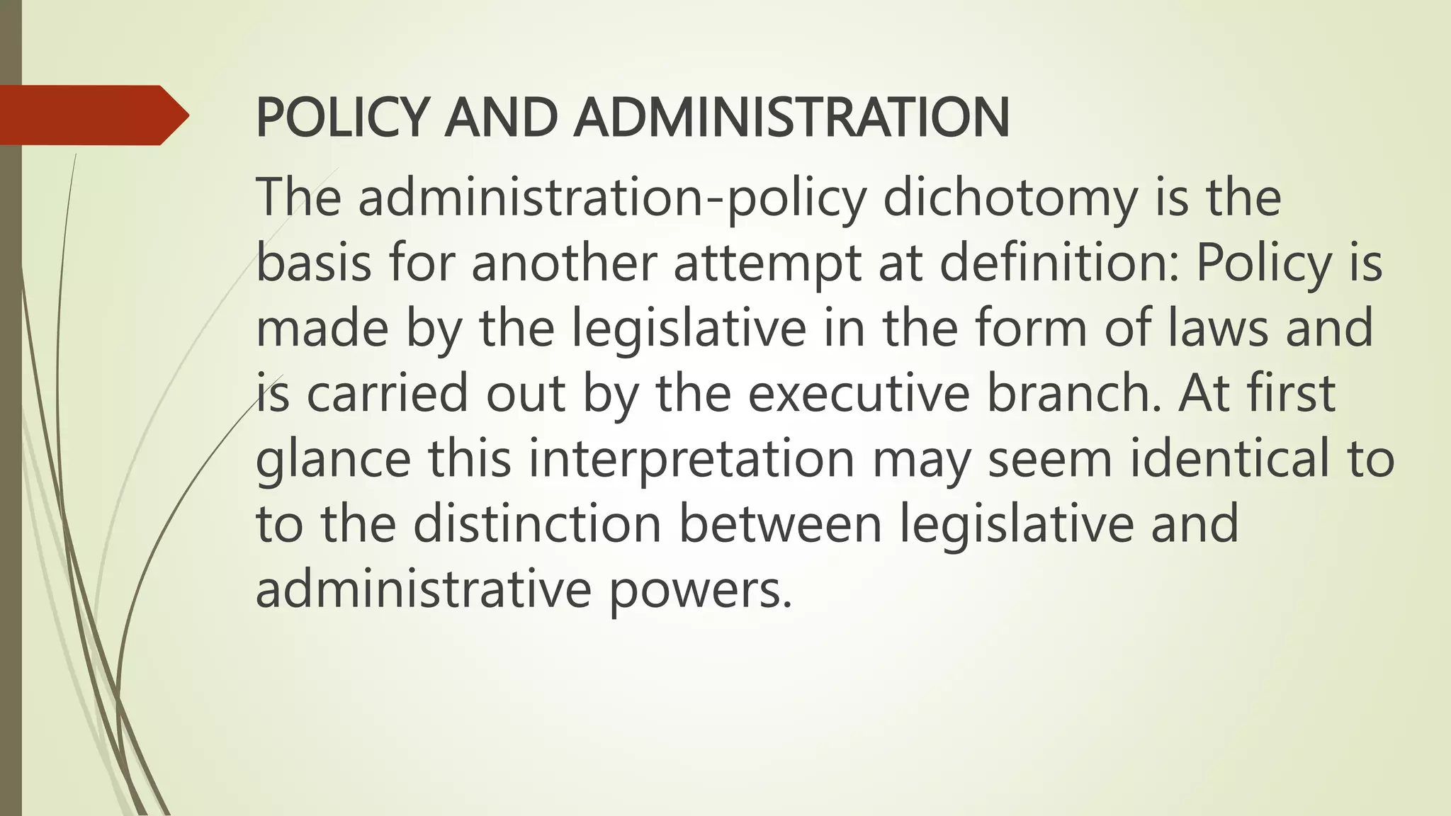 POLICY AND ADMINISTRATION
The administration-policy dichotomy is the
basis for another attempt at definition: Policy is
made by the legislative in the form of laws and
is carried out by the executive branch. At first
glance this interpretation may seem identical to
to the distinction between legislative and
administrative powers.
 