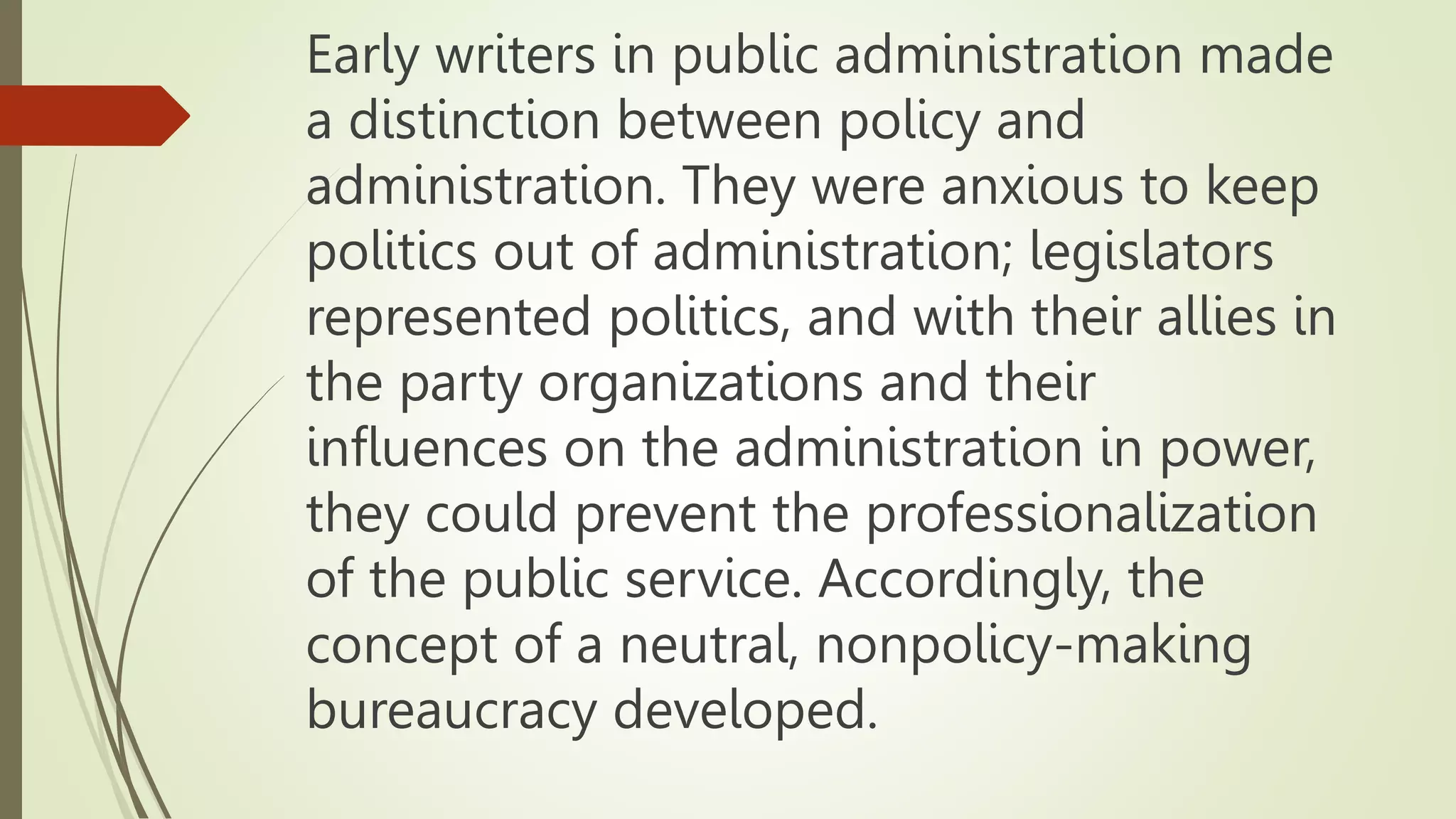 Early writers in public administration made
a distinction between policy and
administration. They were anxious to keep
politics out of administration; legislators
represented politics, and with their allies in
the party organizations and their
influences on the administration in power,
they could prevent the professionalization
of the public service. Accordingly, the
concept of a neutral, nonpolicy-making
bureaucracy developed.
 