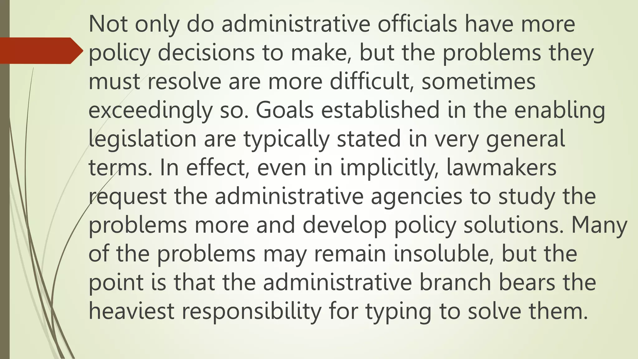 Not only do administrative officials have more
policy decisions to make, but the problems they
must resolve are more difficult, sometimes
exceedingly so. Goals established in the enabling
legislation are typically stated in very general
terms. In effect, even in implicitly, lawmakers
request the administrative agencies to study the
problems more and develop policy solutions. Many
of the problems may remain insoluble, but the
point is that the administrative branch bears the
heaviest responsibility for typing to solve them.
 