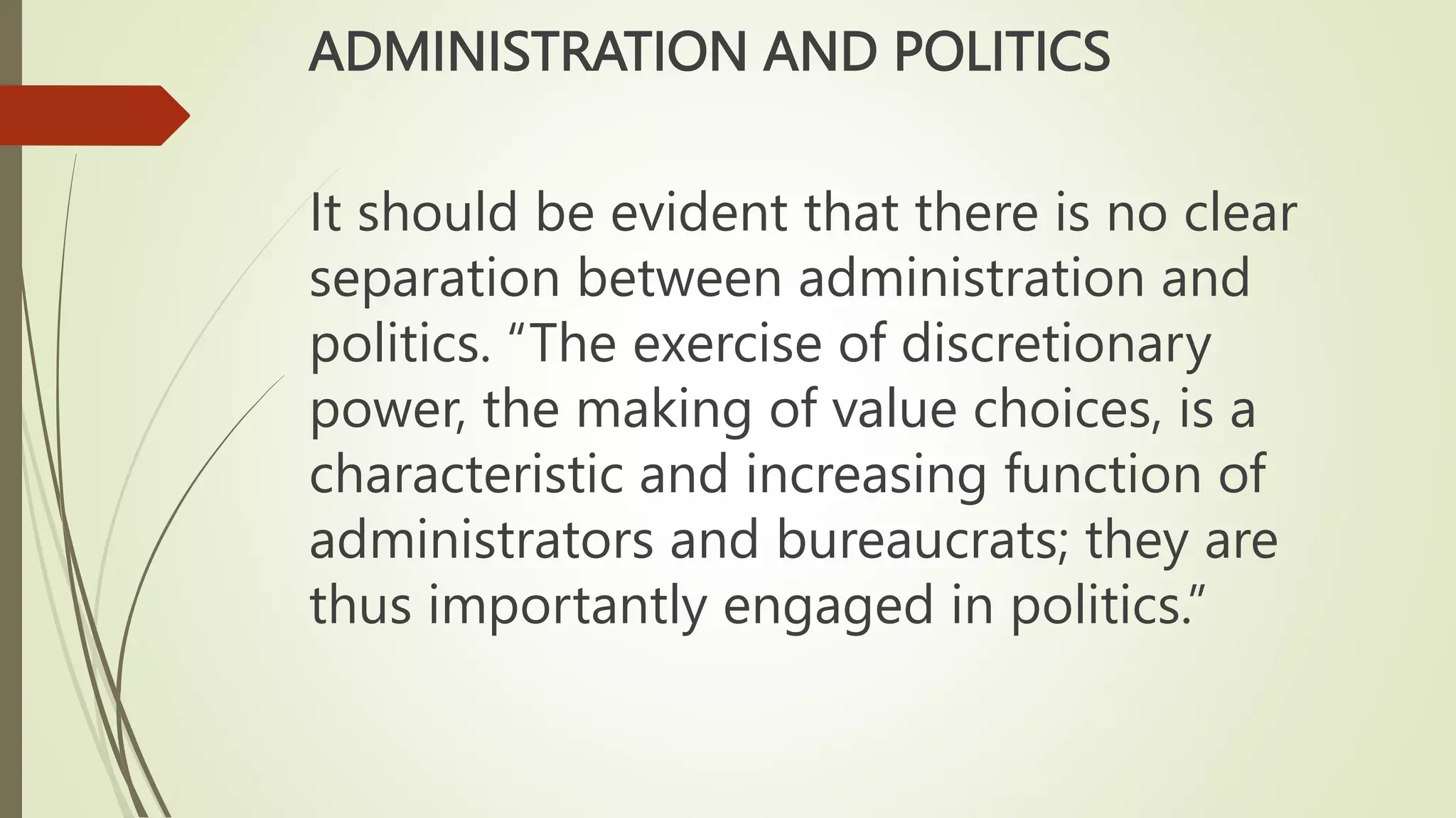 ADMINISTRATION AND POLITICS
It should be evident that there is no clear
separation between administration and
politics. “The exercise of discretionary
power, the making of value choices, is a
characteristic and increasing function of
administrators and bureaucrats; they are
thus importantly engaged in politics.”
 