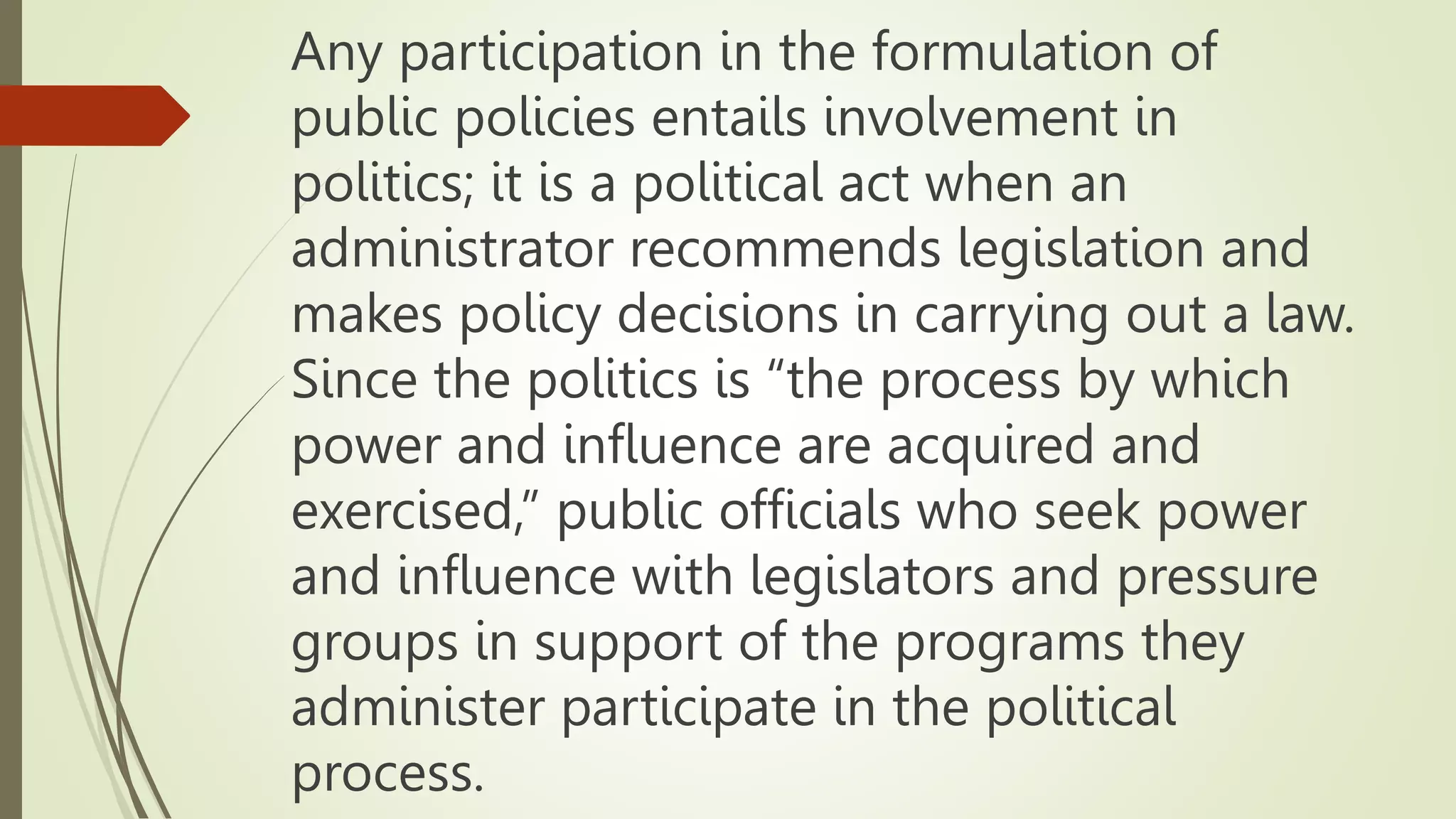 Any participation in the formulation of
public policies entails involvement in
politics; it is a political act when an
administrator recommends legislation and
makes policy decisions in carrying out a law.
Since the politics is “the process by which
power and influence are acquired and
exercised,” public officials who seek power
and influence with legislators and pressure
groups in support of the programs they
administer participate in the political
process.
 