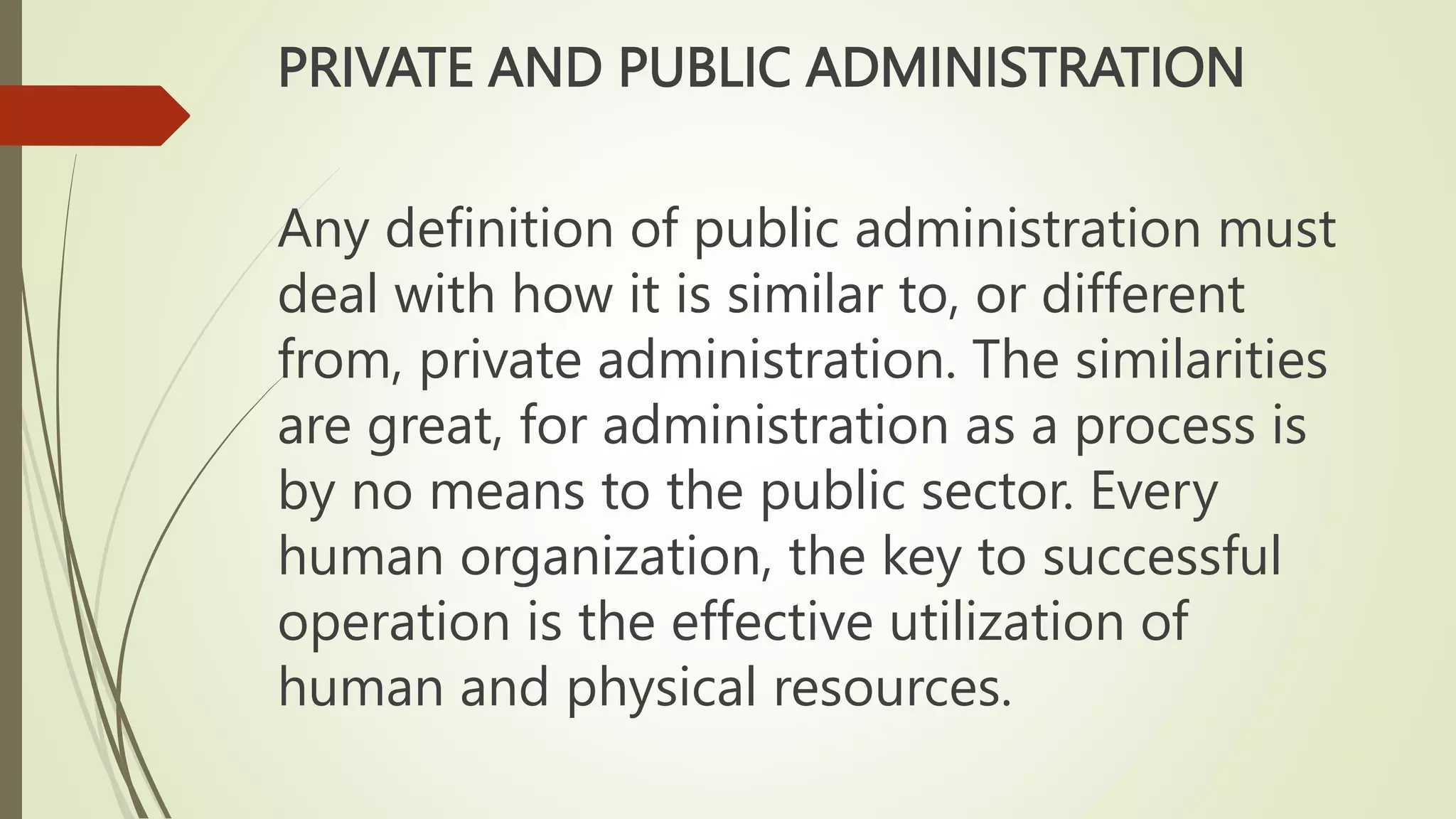 PRIVATE AND PUBLIC ADMINISTRATION
Any definition of public administration must
deal with how it is similar to, or different
from, private administration. The similarities
are great, for administration as a process is
by no means to the public sector. Every
human organization, the key to successful
operation is the effective utilization of
human and physical resources.
 