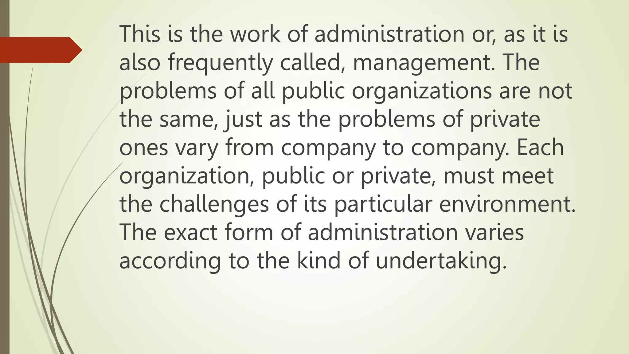 This is the work of administration or, as it is
also frequently called, management. The
problems of all public organizations are not
the same, just as the problems of private
ones vary from company to company. Each
organization, public or private, must meet
the challenges of its particular environment.
The exact form of administration varies
according to the kind of undertaking.
 