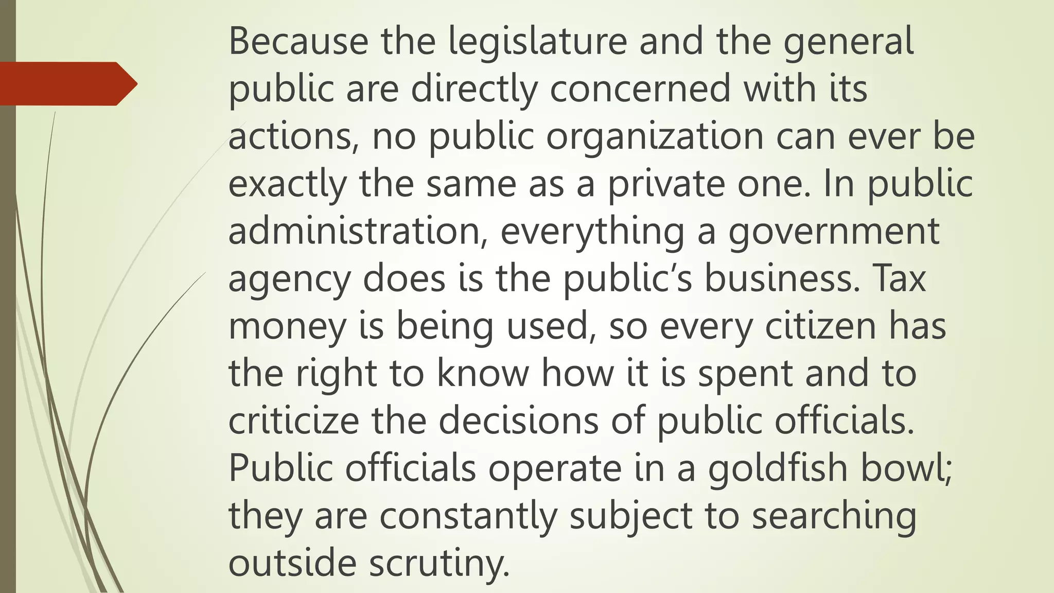 Because the legislature and the general
public are directly concerned with its
actions, no public organization can ever be
exactly the same as a private one. In public
administration, everything a government
agency does is the public’s business. Tax
money is being used, so every citizen has
the right to know how it is spent and to
criticize the decisions of public officials.
Public officials operate in a goldfish bowl;
they are constantly subject to searching
outside scrutiny.
 