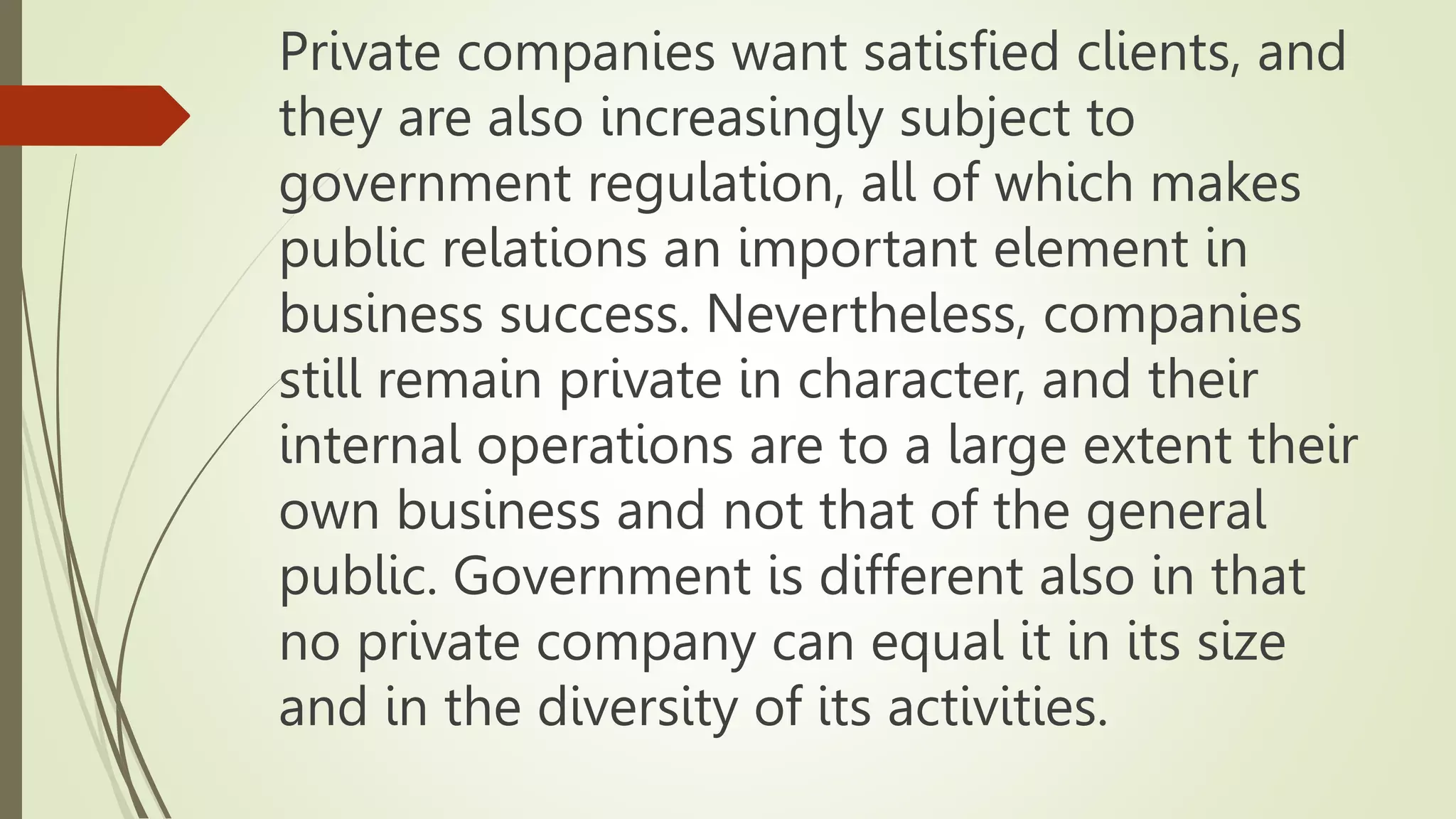 Private companies want satisfied clients, and
they are also increasingly subject to
government regulation, all of which makes
public relations an important element in
business success. Nevertheless, companies
still remain private in character, and their
internal operations are to a large extent their
own business and not that of the general
public. Government is different also in that
no private company can equal it in its size
and in the diversity of its activities.
 