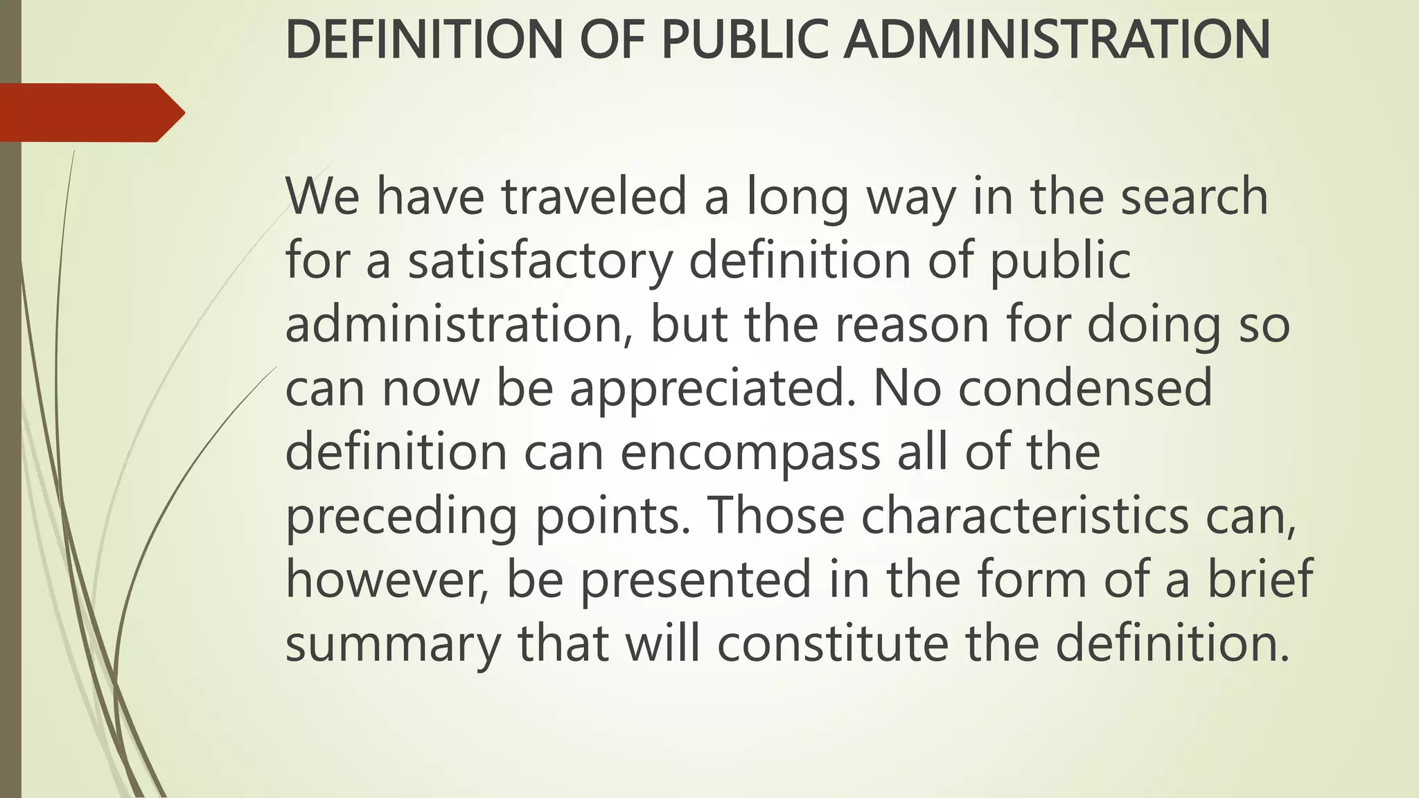 DEFINITION OF PUBLIC ADMINISTRATION
We have traveled a long way in the search
for a satisfactory definition of public
administration, but the reason for doing so
can now be appreciated. No condensed
definition can encompass all of the
preceding points. Those characteristics can,
however, be presented in the form of a brief
summary that will constitute the definition.
 
