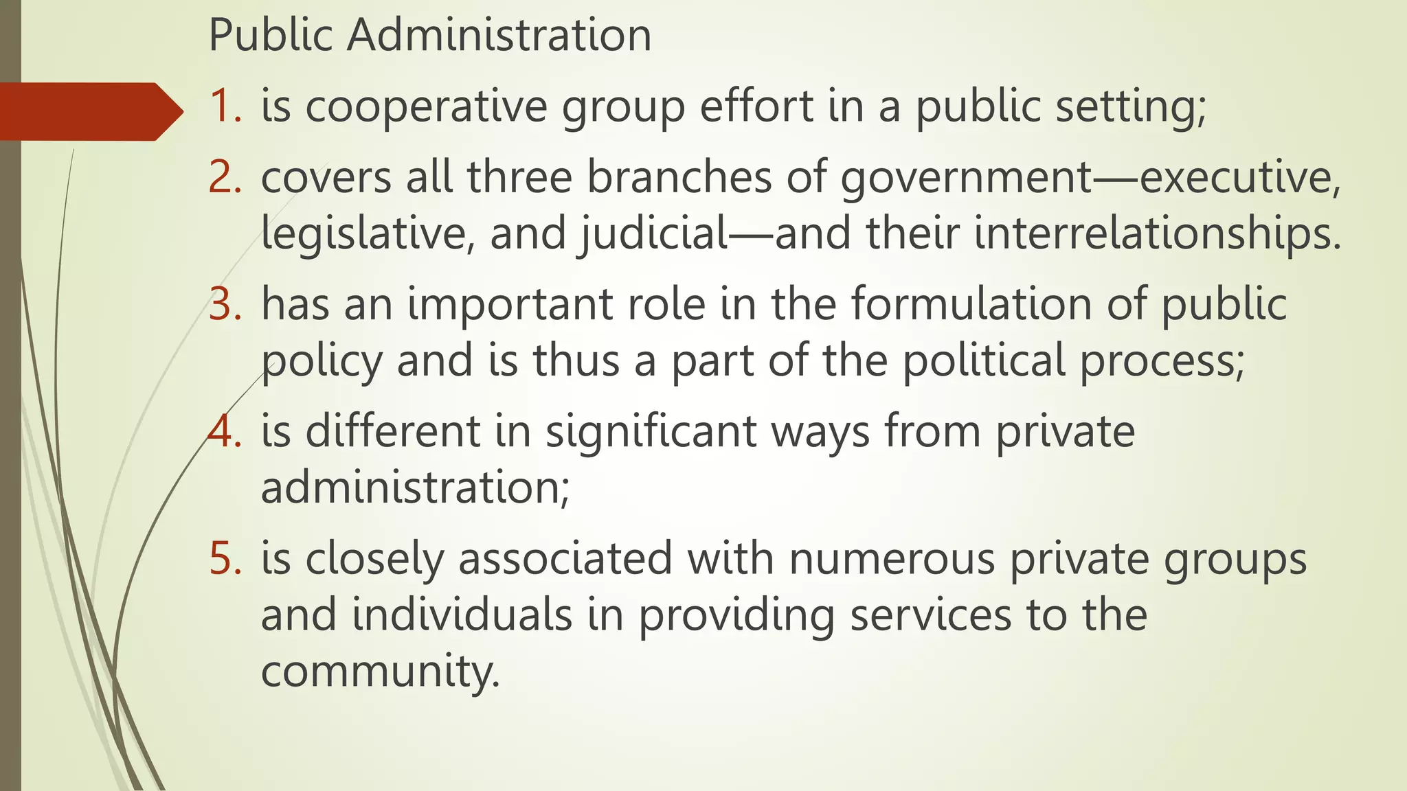 Public Administration
1. is cooperative group effort in a public setting;
2. covers all three branches of government―executive,
legislative, and judicial―and their interrelationships.
3. has an important role in the formulation of public
policy and is thus a part of the political process;
4. is different in significant ways from private
administration;
5. is closely associated with numerous private groups
and individuals in providing services to the
community.
 