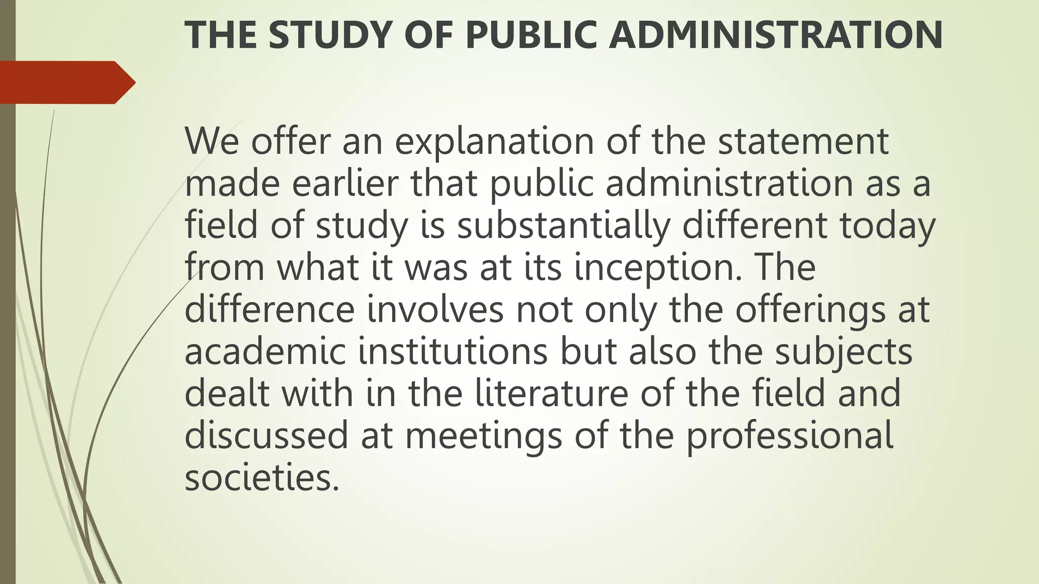THE STUDY OF PUBLIC ADMINISTRATION
We offer an explanation of the statement
made earlier that public administration as a
field of study is substantially different today
from what it was at its inception. The
difference involves not only the offerings at
academic institutions but also the subjects
dealt with in the literature of the field and
discussed at meetings of the professional
societies.
 