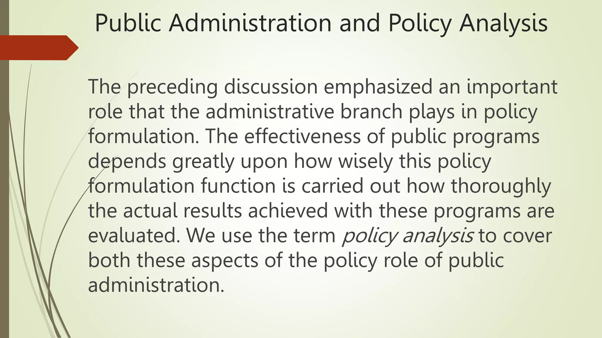 Public Administration and Policy Analysis
The preceding discussion emphasized an important
role that the administrative branch plays in policy
formulation. The effectiveness of public programs
depends greatly upon how wisely this policy
formulation function is carried out how thoroughly
the actual results achieved with these programs are
evaluated. We use the term policy analysis to cover
both these aspects of the policy role of public
administration.
 