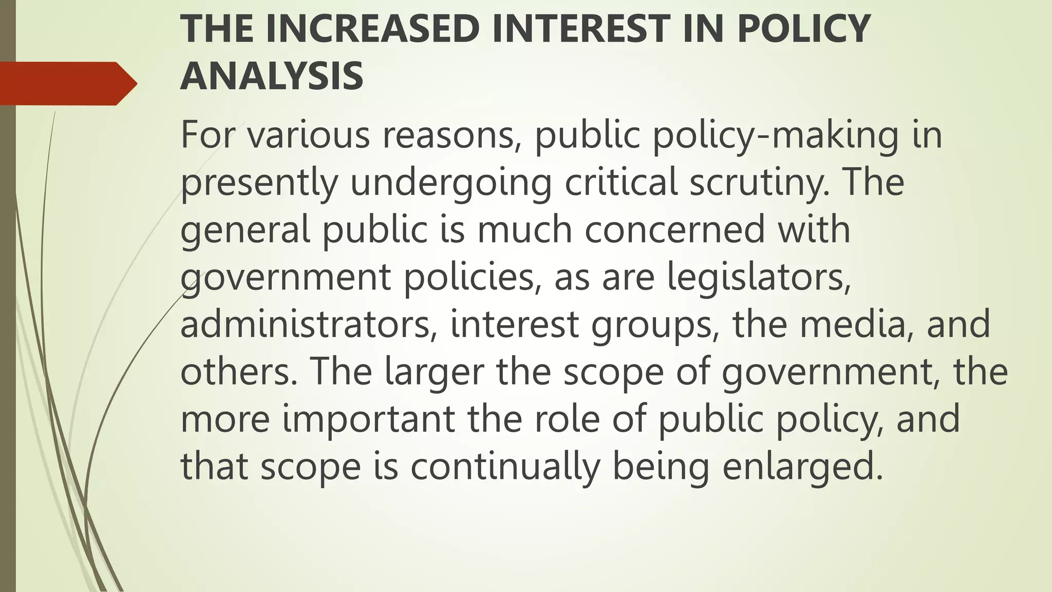 THE INCREASED INTEREST IN POLICY
ANALYSIS
For various reasons, public policy-making in
presently undergoing critical scrutiny. The
general public is much concerned with
government policies, as are legislators,
administrators, interest groups, the media, and
others. The larger the scope of government, the
more important the role of public policy, and
that scope is continually being enlarged.
 