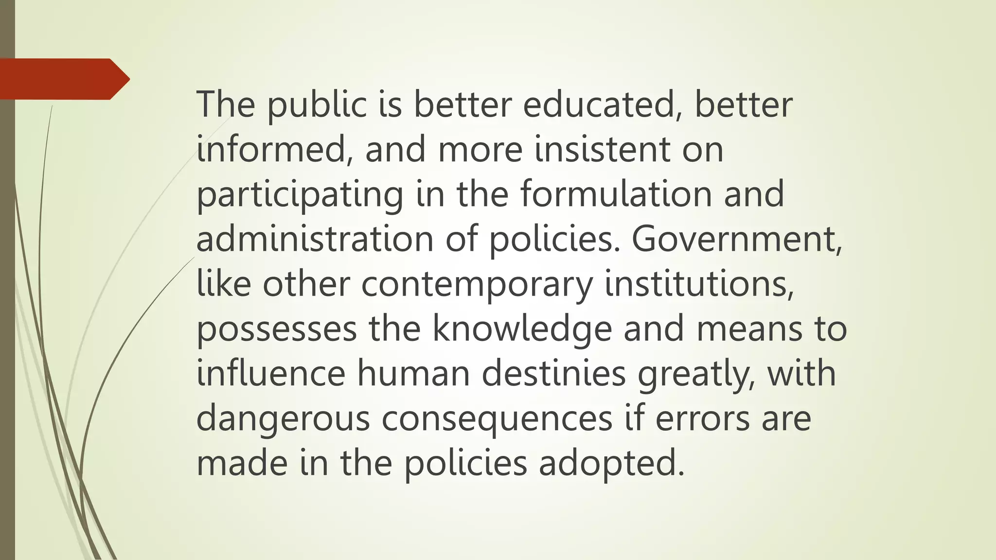The public is better educated, better
informed, and more insistent on
participating in the formulation and
administration of policies. Government,
like other contemporary institutions,
possesses the knowledge and means to
influence human destinies greatly, with
dangerous consequences if errors are
made in the policies adopted.
 