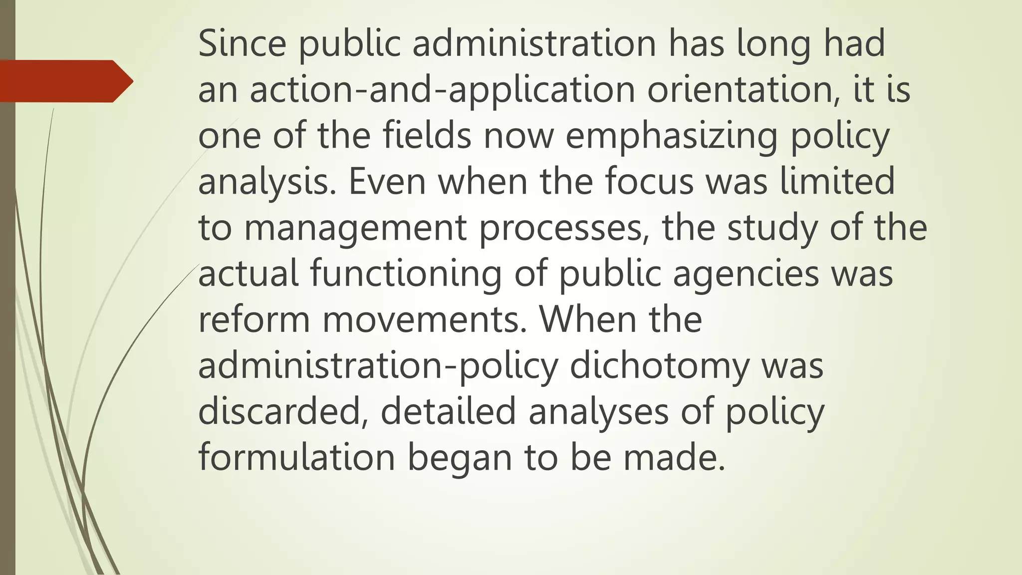 Since public administration has long had
an action-and-application orientation, it is
one of the fields now emphasizing policy
analysis. Even when the focus was limited
to management processes, the study of the
actual functioning of public agencies was
reform movements. When the
administration-policy dichotomy was
discarded, detailed analyses of policy
formulation began to be made.
 