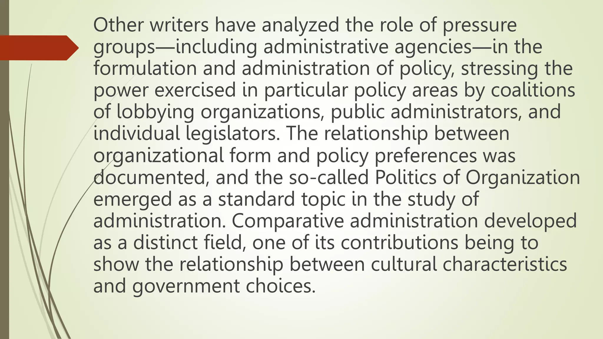 Other writers have analyzed the role of pressure
groups―including administrative agencies―in the
formulation and administration of policy, stressing the
power exercised in particular policy areas by coalitions
of lobbying organizations, public administrators, and
individual legislators. The relationship between
organizational form and policy preferences was
documented, and the so-called Politics of Organization
emerged as a standard topic in the study of
administration. Comparative administration developed
as a distinct field, one of its contributions being to
show the relationship between cultural characteristics
and government choices.
 