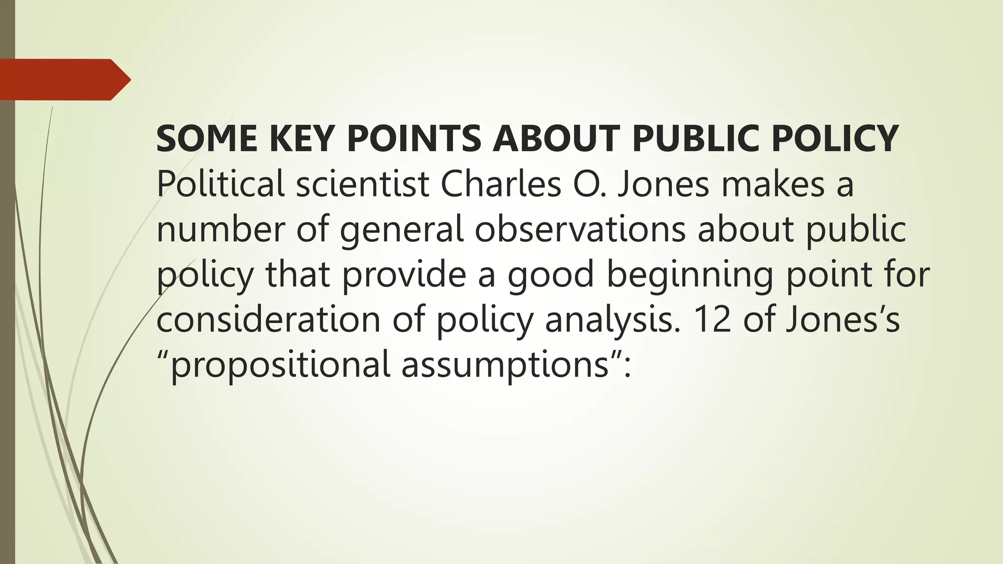 SOME KEY POINTS ABOUT PUBLIC POLICY
Political scientist Charles O. Jones makes a
number of general observations about public
policy that provide a good beginning point for
consideration of policy analysis. 12 of Jones’s
“propositional assumptions”:
 