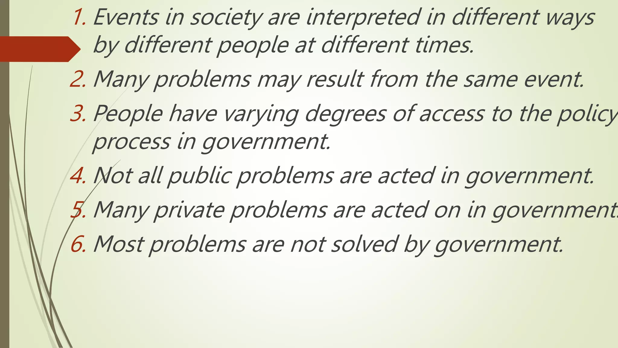 1. Events in society are interpreted in different ways
by different people at different times.
2. Many problems may result from the same event.
3. People have varying degrees of access to the policy
process in government.
4. Not all public problems are acted in government.
5. Many private problems are acted on in government.
6. Most problems are not solved by government.
 