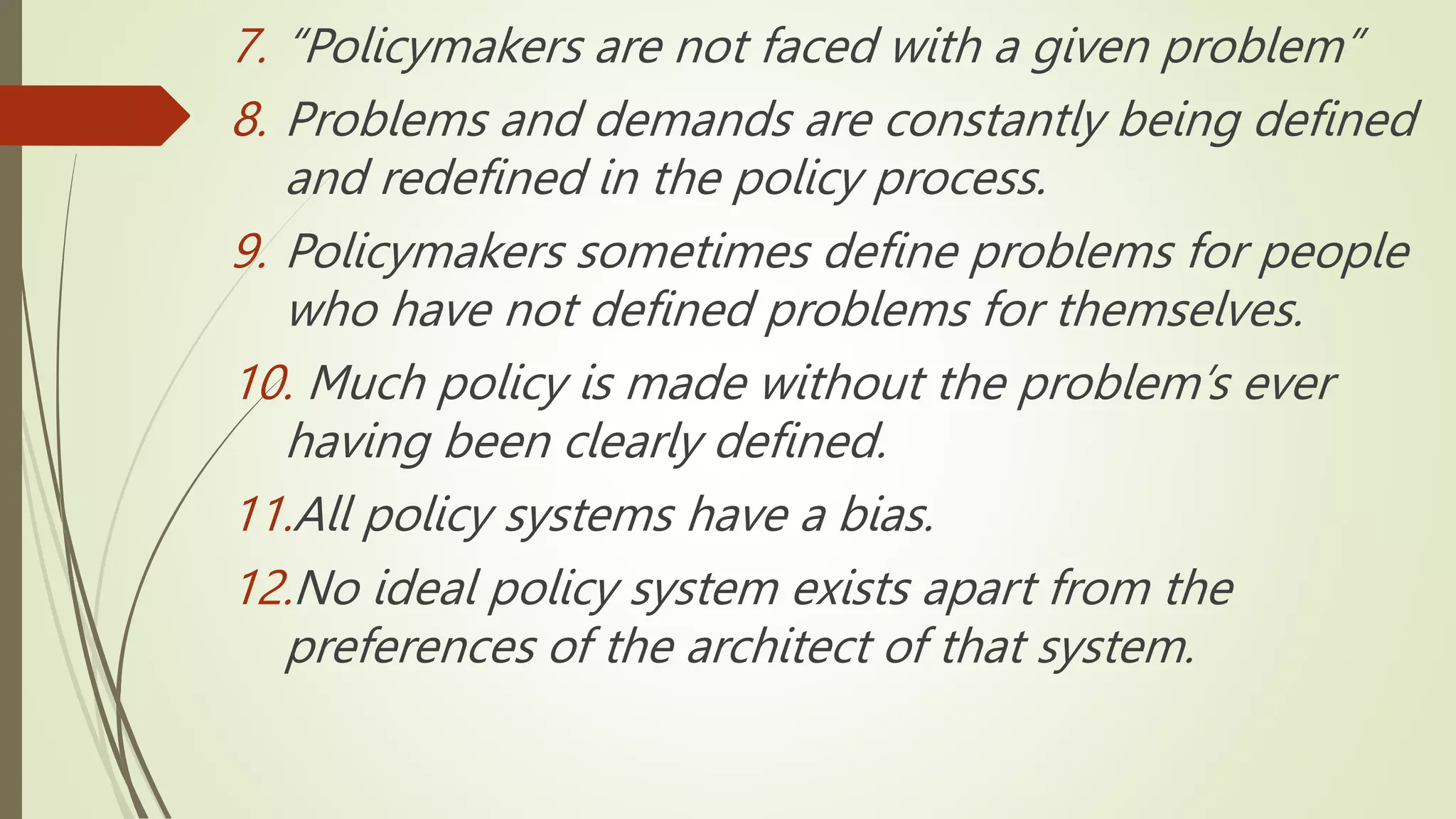 7. “Policymakers are not faced with a given problem”
8. Problems and demands are constantly being defined
and redefined in the policy process.
9. Policymakers sometimes define problems for people
who have not defined problems for themselves.
10. Much policy is made without the problem’s ever
having been clearly defined.
11.All policy systems have a bias.
12.No ideal policy system exists apart from the
preferences of the architect of that system.
 