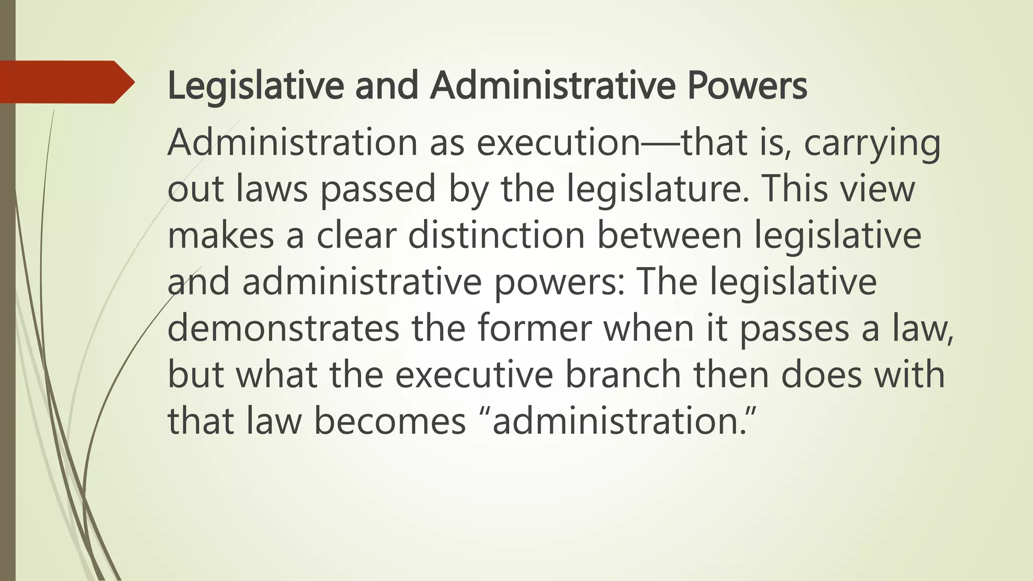 Legislative and Administrative Powers
Administration as execution―that is, carrying
out laws passed by the legislature. This view
makes a clear distinction between legislative
and administrative powers: The legislative
demonstrates the former when it passes a law,
but what the executive branch then does with
that law becomes “administration.”
 