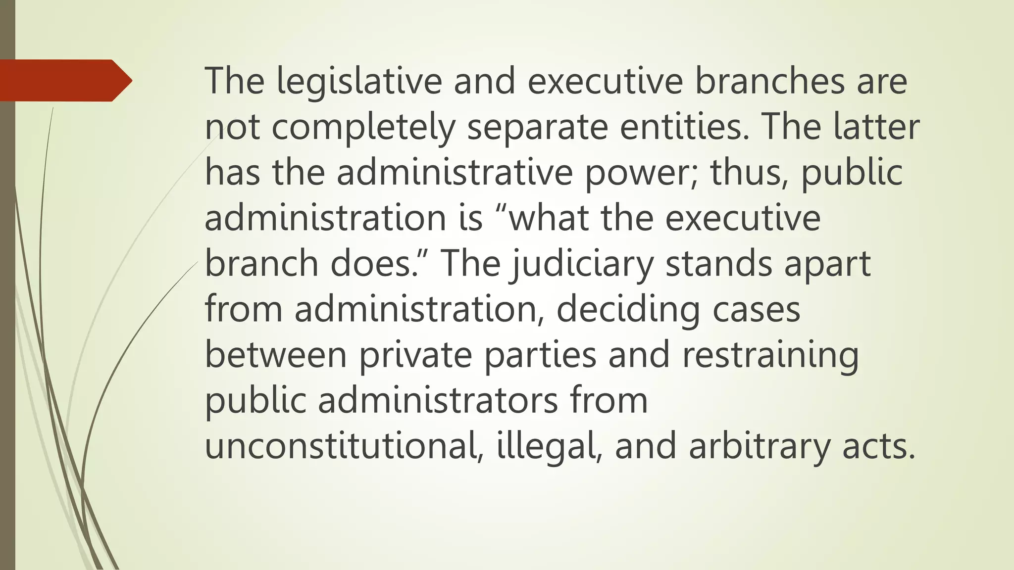 The legislative and executive branches are
not completely separate entities. The latter
has the administrative power; thus, public
administration is “what the executive
branch does.” The judiciary stands apart
from administration, deciding cases
between private parties and restraining
public administrators from
unconstitutional, illegal, and arbitrary acts.
 