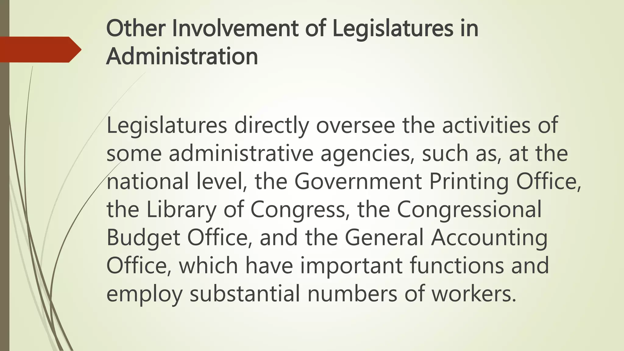 Other Involvement of Legislatures in
Administration
Legislatures directly oversee the activities of
some administrative agencies, such as, at the
national level, the Government Printing Office,
the Library of Congress, the Congressional
Budget Office, and the General Accounting
Office, which have important functions and
employ substantial numbers of workers.
 