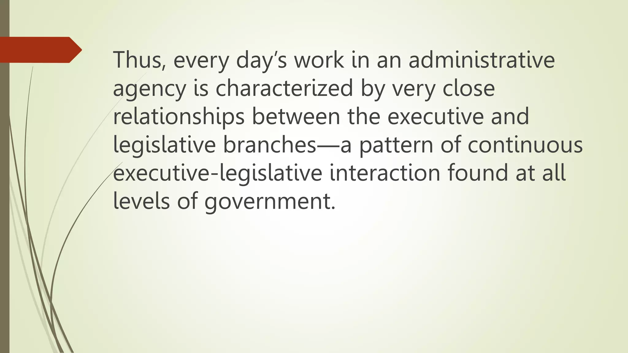 Thus, every day’s work in an administrative
agency is characterized by very close
relationships between the executive and
legislative branches―a pattern of continuous
executive-legislative interaction found at all
levels of government.
 