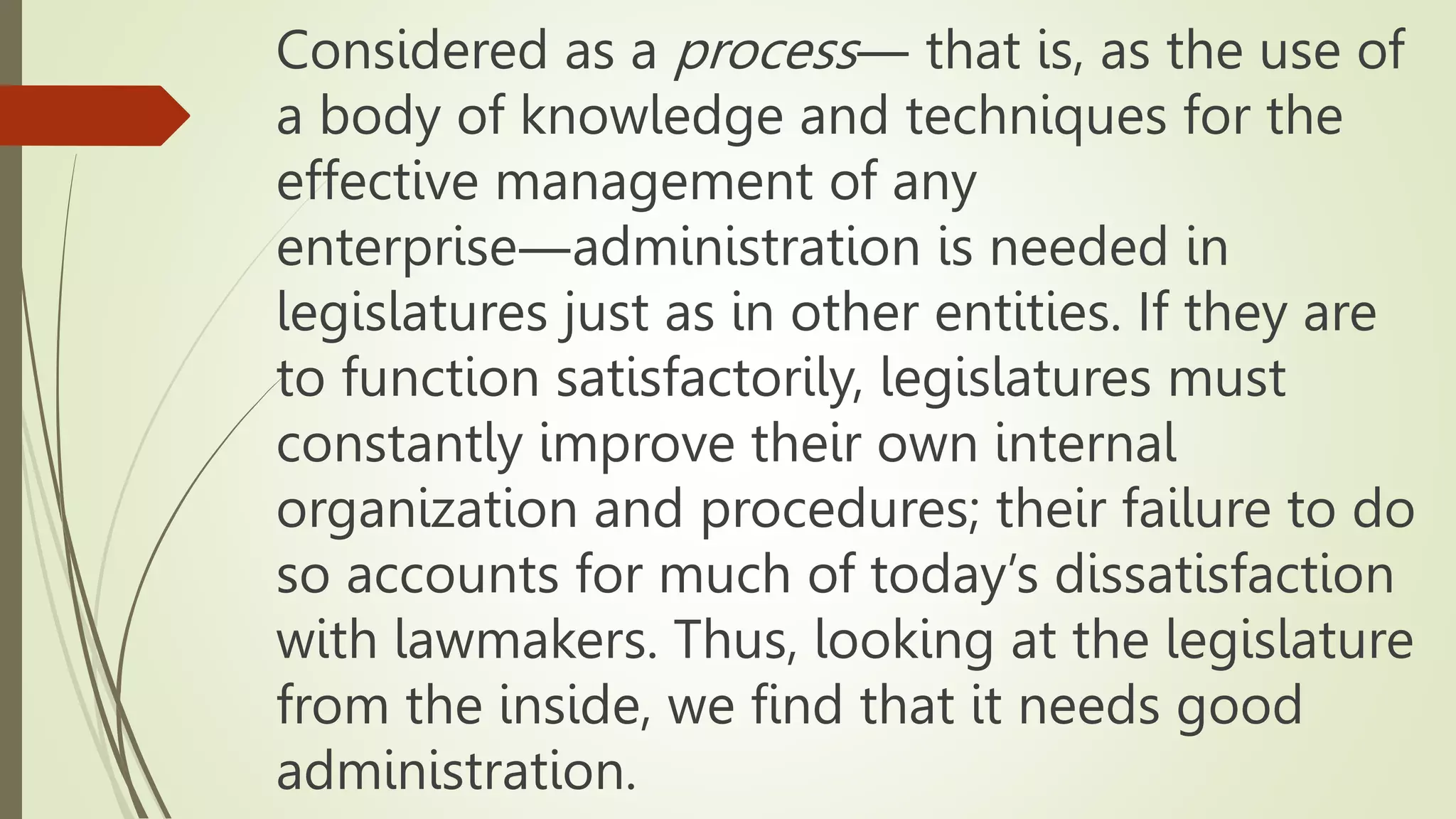 Considered as a process― that is, as the use of
a body of knowledge and techniques for the
effective management of any
enterprise―administration is needed in
legislatures just as in other entities. If they are
to function satisfactorily, legislatures must
constantly improve their own internal
organization and procedures; their failure to do
so accounts for much of today’s dissatisfaction
with lawmakers. Thus, looking at the legislature
from the inside, we find that it needs good
administration.
 