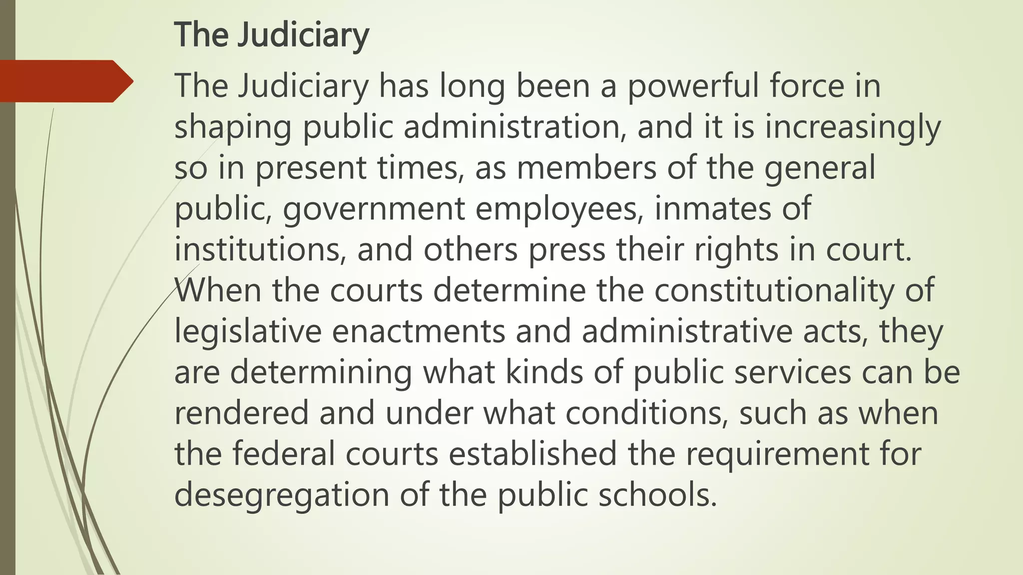 The Judiciary
The Judiciary has long been a powerful force in
shaping public administration, and it is increasingly
so in present times, as members of the general
public, government employees, inmates of
institutions, and others press their rights in court.
When the courts determine the constitutionality of
legislative enactments and administrative acts, they
are determining what kinds of public services can be
rendered and under what conditions, such as when
the federal courts established the requirement for
desegregation of the public schools.
 