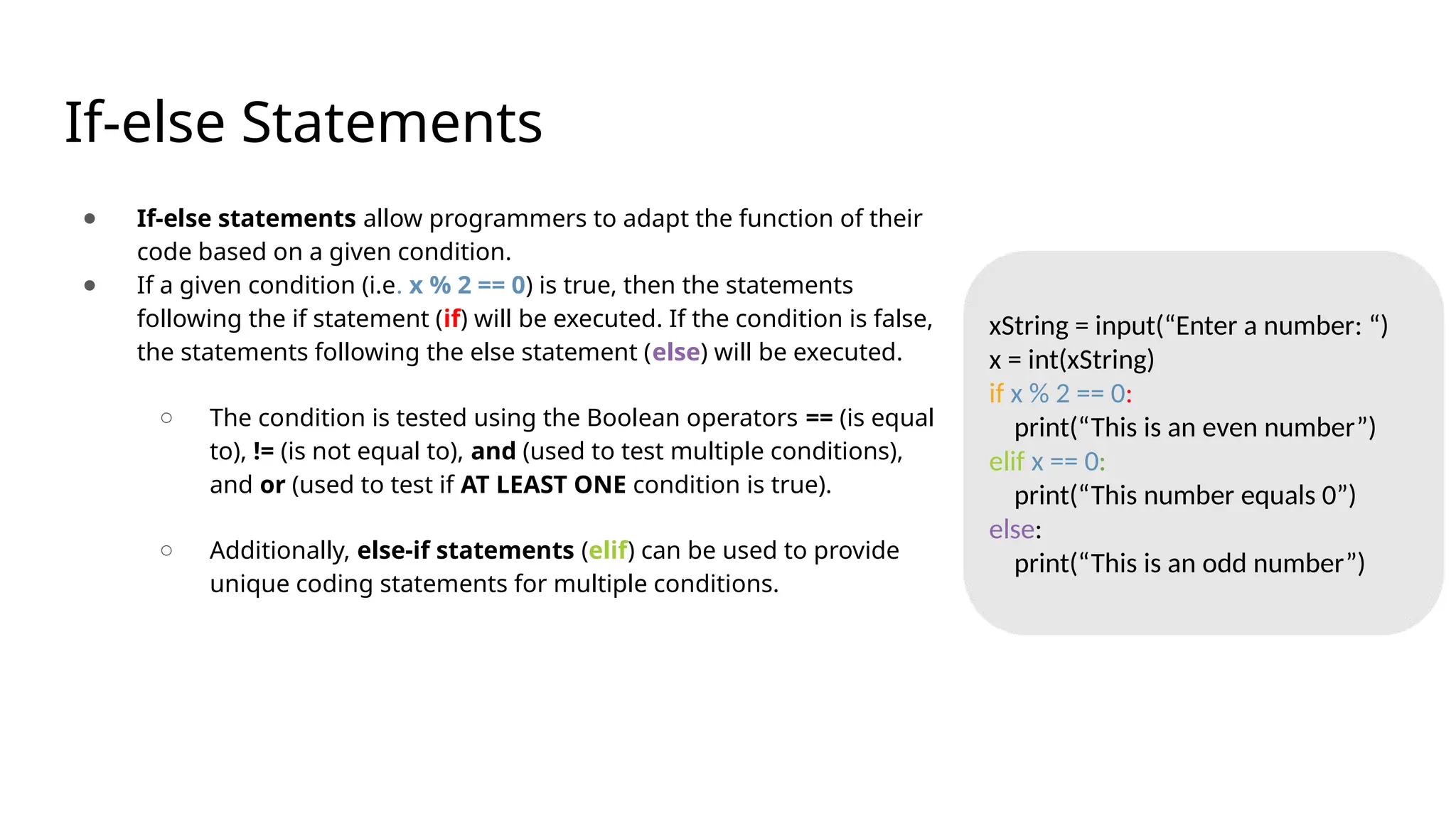 If-else Statements
● If-else statements allow programmers to adapt the function of their
code based on a given condition.
● If a given condition (i.e. x % 2 == 0) is true, then the statements
following the if statement (if) will be executed. If the condition is false,
the statements following the else statement (else) will be executed.
○ The condition is tested using the Boolean operators == (is equal
to), != (is not equal to), and (used to test multiple conditions),
and or (used to test if AT LEAST ONE condition is true).
○ Additionally, else-if statements (elif) can be used to provide
unique coding statements for multiple conditions.
xString = input(“Enter a number: “)
x = int(xString)
if x % 2 == 0:
print(“This is an even number”)
elif x == 0:
print(“This number equals 0”)
else:
print(“This is an odd number”)
 