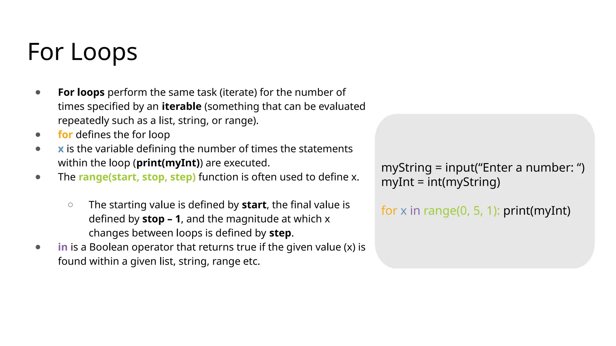 For Loops
● For loops perform the same task (iterate) for the number of
times specified by an iterable (something that can be evaluated
repeatedly such as a list, string, or range).
● for defines the for loop
● x is the variable defining the number of times the statements
within the loop (print(myInt)) are executed.
● The range(start, stop, step) function is often used to define x.
○ The starting value is defined by start, the final value is
defined by stop – 1, and the magnitude at which x
changes between loops is defined by step.
● in is a Boolean operator that returns true if the given value (x) is
found within a given list, string, range etc.
myString = input(“Enter a number: “)
myInt = int(myString)
for x in range(0, 5, 1): print(myInt)
 