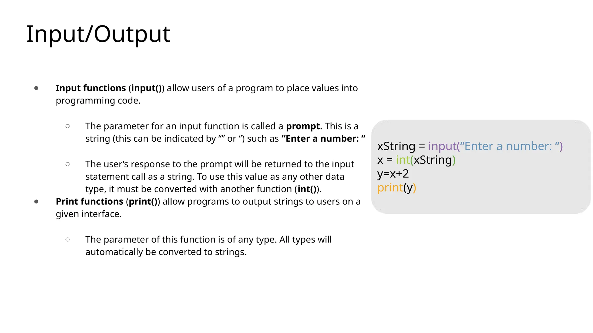 Input/Output
● Input functions (input()) allow users of a program to place values into
programming code.
○ The parameter for an input function is called a prompt. This is a
string (this can be indicated by “” or ‘’) such as “Enter a number: “
○ The user’s response to the prompt will be returned to the input
statement call as a string. To use this value as any other data
type, it must be converted with another function (int()).
● Print functions (print()) allow programs to output strings to users on a
given interface.
○ The parameter of this function is of any type. All types will
automatically be converted to strings.
xString = input(“Enter a number: “)
x = int(xString)
y=x+2
print(y)
 