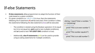 If-else Statements
● If-else statements allow programmers to adapt the function of their
code based on a given condition.
● If a given condition (i.e. x % 2 == 0) is true, then the statements
following the if statement (if) will be executed. If the condition is false,
the statements following the else statement (else) will be executed.
○ The condition is tested using the Boolean operators == (is equal
to), != (is not equal to), and (used to test multiple conditions),
and or (used to test if AT LEAST ONE condition is true).
○ Additionally, else-if statements (elif) can be used to provide
unique coding statements for multiple conditions.
xString = input(“Enter a number: “)
x = int(xString)
if x % 2 == 0:
print(“This is an even number”)
elif x == 0:
print(“This number equals 0”)
else:
print(“This is an odd number”)
 