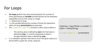 For Loops
● For loops perform the same task (iterate) for the number of
times specified by an iterable (something that can be evaluated
repeatedly such as a list, string, or range).
● for defines the for loop
● x is the variable defining the number of times the statements
within the loop (print(myInt)) are executed.
● The range(start, stop, step) function is often used to define x.
○ The starting value is defined by start, the final value is
defined by stop – 1, and the magnitude at which x
changes between loops is defined by step.
● in is a Boolean operator that returns true if the given value (x) is
found within a given list, string, range etc.
myString = input(“Enter a number: “)
myInt = int(myString)
for x in range(0, 5, 1): print(myInt)
 