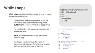 While Loops
● While loops are statements that iterate so long as a given
Boolean condition is met.
○ x (the variable determining whether or not the
condition is met) is defined and manipulated
OUTSIDE of the header of the while loop (while)
○ The condition (x < 5) is a statement containing a
Boolean variable.
○ break is a statement used to exit the current
for/while loop.
○ continue is a statement used to reject all
statements in the current for/while loop iteration
and return to the beginning of the loop.
myString = input(“Enter a number: “)
myInt = int(myString)
x = 0
while x < 5:
print(myInt)
x= x +1
 