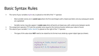 Basic Syntax Rules
● The name of your variable (myInt etc.) is placed on the left of the “=“ operator.
○ Most variable names are in camel case where the first word begins with a lowercase letter and any subsequent words
are capitalized
○ Variable names may also appear in snake case where all words are lowercase, with underscores between words
● The assignment operator (“=“) sets the variable name equal to the memory location where your value is found.
● The value of your variable (“Hello, World”) is placed on the right of the “=“ operator.
○ The type of this value does NOT need to be stated but its format must abide by a given object type (as shown).
myString = “Hello, World” myInt = 7
myFloat = 7.0
myList = [7, 8, 9] myBoolean = true
 
