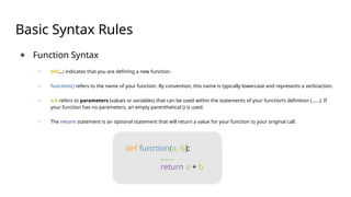 Basic Syntax Rules
● Function Syntax
○ def...: indicates that you are defining a new function.
○ function() refers to the name of your function. By convention, this name is typically lowercase and represents a verb/action.
○ a,b refers to parameters (values or variables) that can be used within the statements of your function’s definition (......). If
your function has no parameters, an empty parenthetical () is used.
○ The return statement is an optional statement that will return a value for your function to your original call.
def function(a, b):
......
return a + b
 