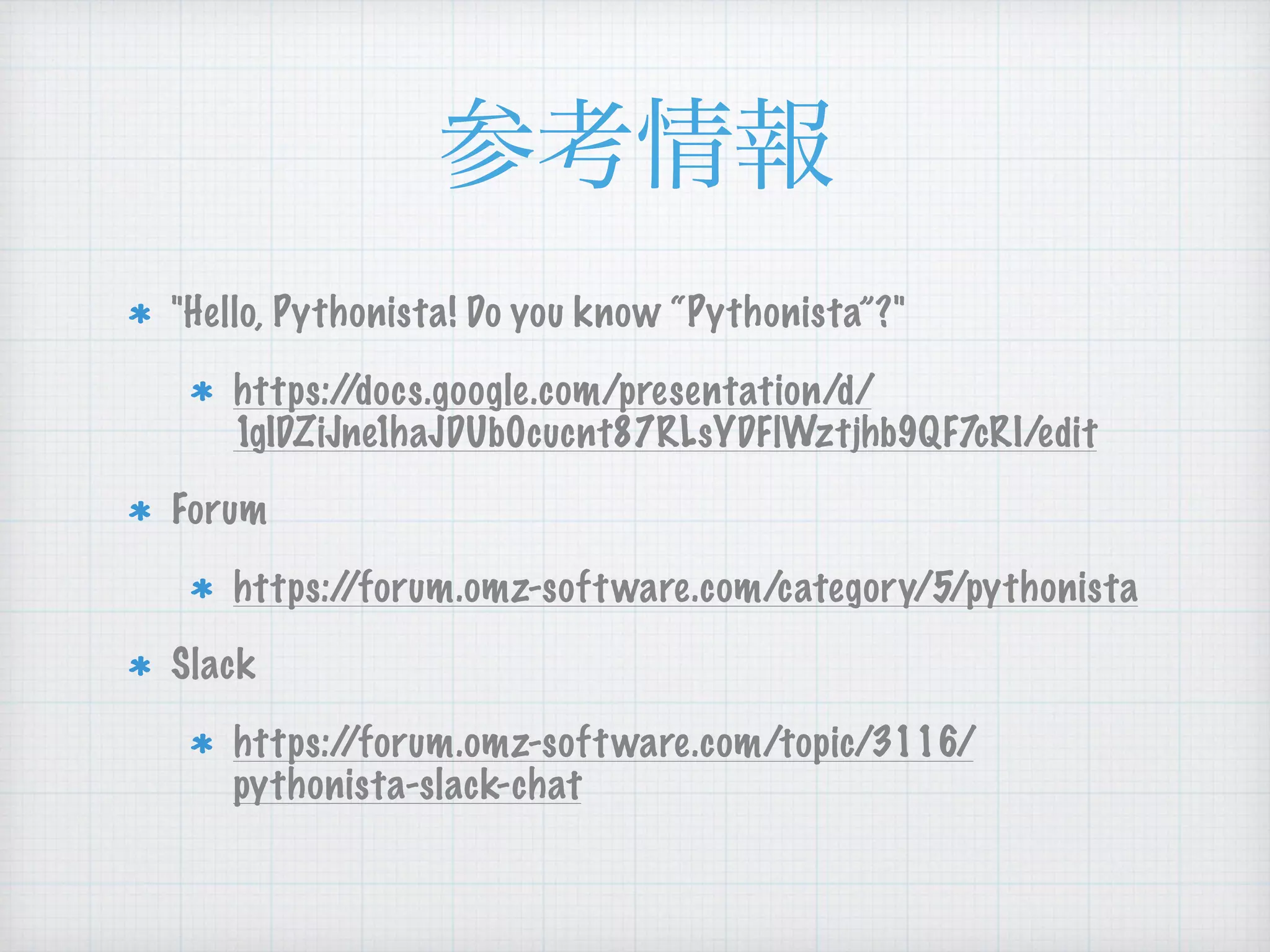 "Hello, Pythonista! Do you know “Pythonista”?"
https://docs.google.com/presentation/d/
1gIDZiJne1haJDUb0cucnt87RLsYDFlWztjhb9QF7cRI/edit
Forum
https://forum.omz-software.com/category/5/pythonista
Slack
https://forum.omz-software.com/topic/3116/
pythonista-slack-chat