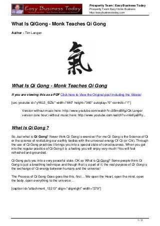 Prosperity Team | Easy Business Today
Prosperity Team Easy Home Business
http://easybusinesstoday.com
What Is QiGong - Monk Teaches Qi Gong
Author : Tim Langen
What Is Qi Gong - Monk Teaches Qi Gong
If you are viewing this as a PDF Click here to View the Original post Including the Videos!
[uvc-youtube id="yY6L5_5IZlc" width="640" height="360" autoplay="0" controls="1"]
Version without music here: http://www.youtube.com/watch?v=3BmoBlfgJQk Longer
version (one hour) without music here: http://www.youtube.com/watch?v=nkk6ya8Ry...
What Is Qi Gong ?
So Just what is Qi Gong? Never think Qi Gong is exercise! For me Qi Gong is the Science of Qi
or the science of revitalizing our earthly bodies with the universal energy Of Qi (or Chi). Through
the use of Qi Gong practices it brings you into a special state of consciousness. When you get
into the regular practice of Qi Gong it is a feeling you will enjoy very much! You will feel
refreshed and grounded.
Qi Gong puts you into a very peaceful state. OK so What is Qi Gong? Some people think Qi
Gong is just a breathing technique and though that is a part of it, the real purpose of Qi Gong is
the exchange of Qi energy between humans and the universe!
The Process of Qi Gong Goes goes like this, first ... We open the Heart, open the mind, open
the body, open everything to the universe ...
[caption id="attachment_13213" align="alignright" width="279"]
1 / 3
 